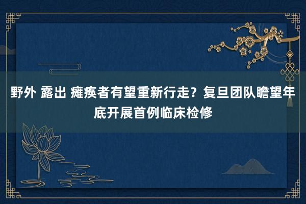 野外 露出 瘫痪者有望重新行走？复旦团队瞻望年底开展首例临床检修