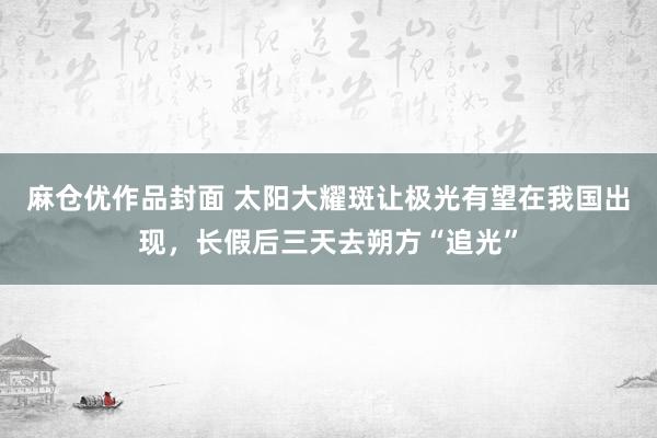 麻仓优作品封面 太阳大耀斑让极光有望在我国出现，长假后三天去朔方“追光”