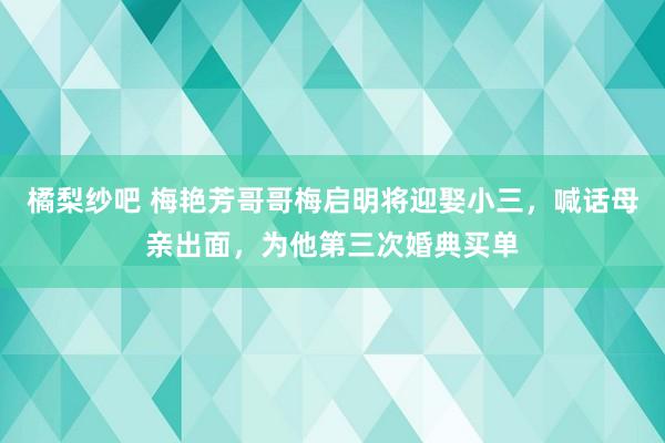 橘梨纱吧 梅艳芳哥哥梅启明将迎娶小三，喊话母亲出面，为他第三次婚典买单