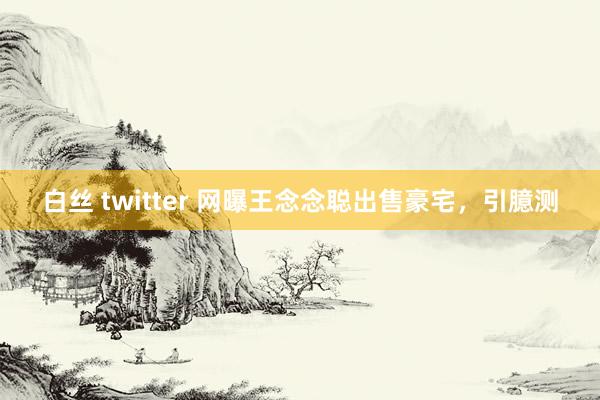 白丝 twitter 网曝王念念聪出售豪宅，引臆测