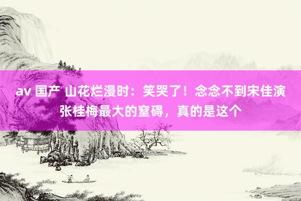 av 国产 山花烂漫时：笑哭了！念念不到宋佳演张桂梅最大的窒碍，真的是这个