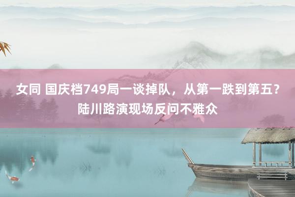 女同 国庆档749局一谈掉队，从第一跌到第五？陆川路演现场反问不雅众