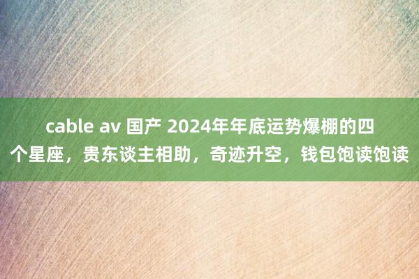 cable av 国产 2024年年底运势爆棚的四个星座，贵东谈主相助，奇迹升空，钱包饱读饱读