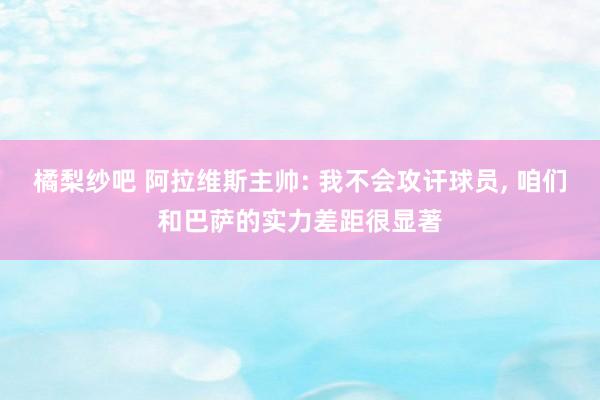 橘梨纱吧 阿拉维斯主帅: 我不会攻讦球员， 咱们和巴萨的实力差距很显著