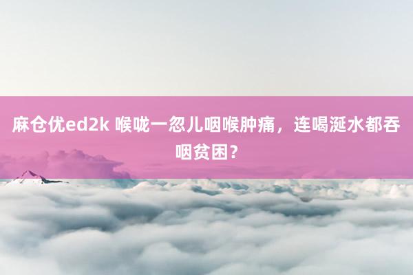 麻仓优ed2k 喉咙一忽儿咽喉肿痛，连喝涎水都吞咽贫困？