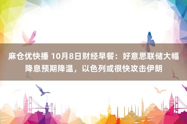 麻仓优快播 10月8日财经早餐：好意思联储大幅降息预期降温，以色列或很快攻击伊朗