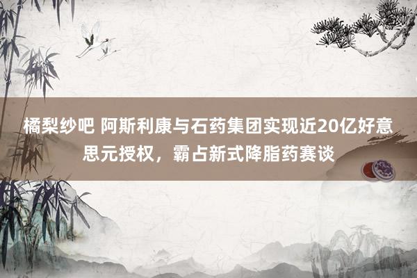 橘梨纱吧 阿斯利康与石药集团实现近20亿好意思元授权，霸占新式降脂药赛谈