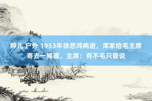 婷儿 户外 1953年徐悲鸿病逝，浑家给毛主席寄去一幅画，主席：有不毛只管说