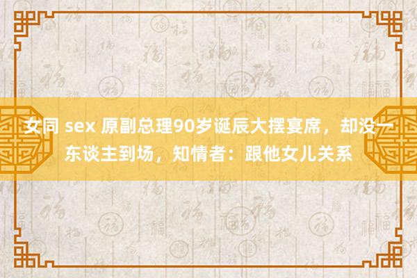 女同 sex 原副总理90岁诞辰大摆宴席，却没一东谈主到场，知情者：跟他女儿关系