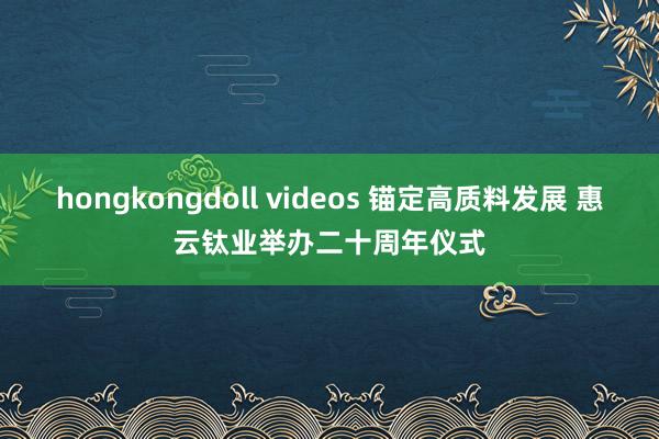 hongkongdoll videos 锚定高质料发展 惠云钛业举办二十周年仪式