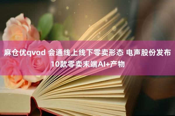 麻仓优qvod 会通线上线下零卖形态 电声股份发布10款零卖末端AI+产物