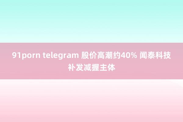 91porn telegram 股价高潮约40% 闻泰科技补发减握主体