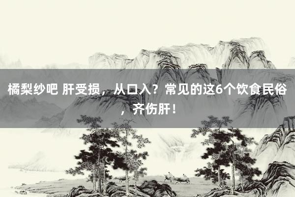 橘梨纱吧 肝受损，从口入？常见的这6个饮食民俗，齐伤肝！