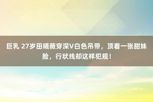 巨乳 27岁田曦薇穿深V白色吊带，顶着一张甜妹脸，行状线却这样犯规！