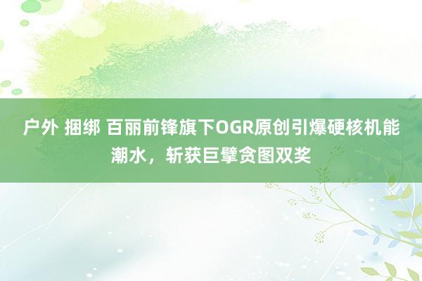 户外 捆绑 百丽前锋旗下OGR原创引爆硬核机能潮水，斩获巨擘贪图双奖