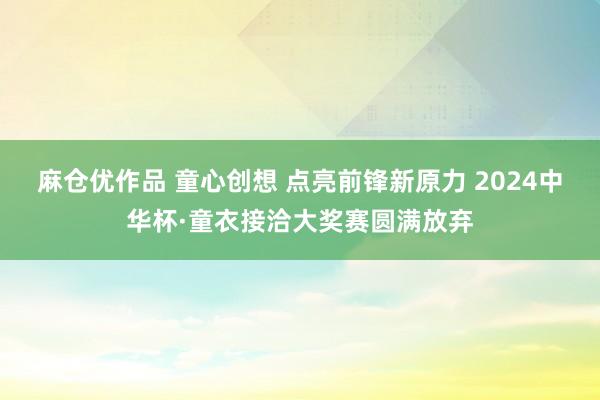 麻仓优作品 童心创想 点亮前锋新原力 2024中华杯·童衣接洽大奖赛圆满放弃