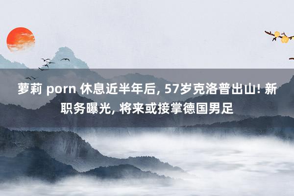 萝莉 porn 休息近半年后， 57岁克洛普出山! 新职务曝光， 将来或接掌德国男足