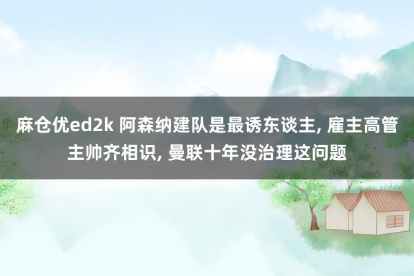 麻仓优ed2k 阿森纳建队是最诱东谈主， 雇主高管主帅齐相识， 曼联十年没治理这问题