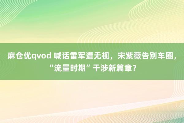 麻仓优qvod 喊话雷军遭无视，宋紫薇告别车圈，“流量时期”干涉新篇章？