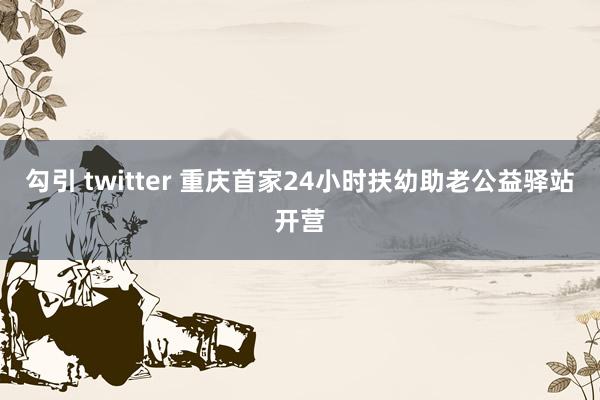 勾引 twitter 重庆首家24小时扶幼助老公益驿站开营