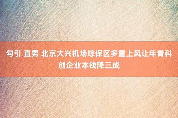 勾引 直男 北京大兴机场综保区多重上风让年青科创企业本钱降三成