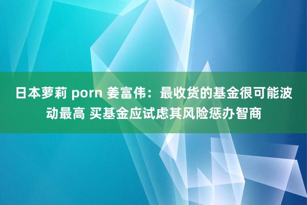 日本萝莉 porn 姜富伟：最收货的基金很可能波动最高 买基金应试虑其风险惩办智商