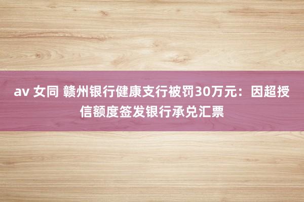 av 女同 赣州银行健康支行被罚30万元：因超授信额度签发银行承兑汇票