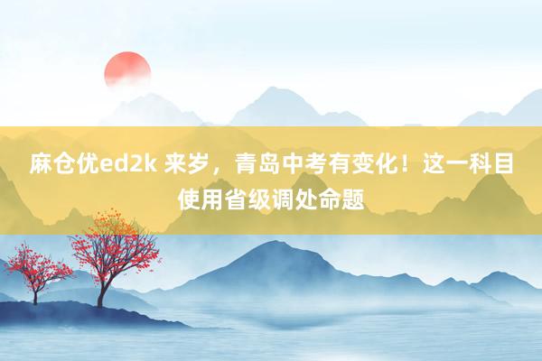 麻仓优ed2k 来岁，青岛中考有变化！这一科目使用省级调处命题