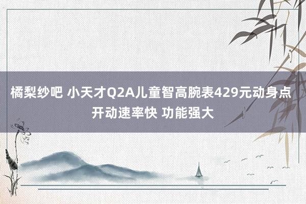 橘梨纱吧 小天才Q2A儿童智高腕表429元动身点 开动速率快 功能强大