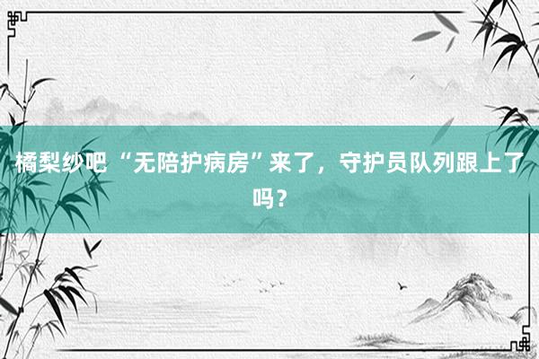 橘梨纱吧 “无陪护病房”来了，守护员队列跟上了吗？