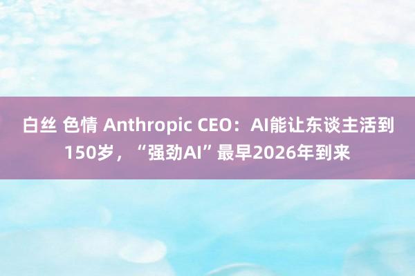 白丝 色情 Anthropic CEO：AI能让东谈主活到150岁，“强劲AI”最早2026年到来