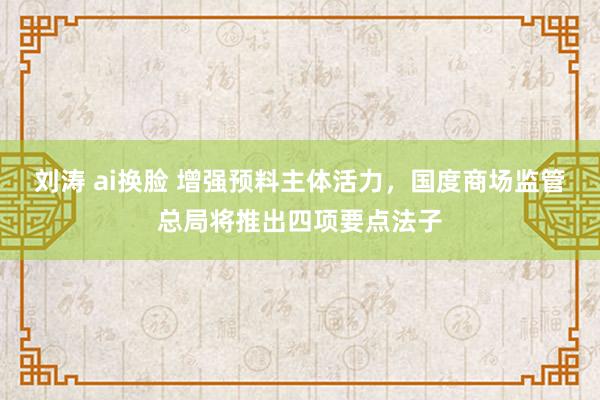 刘涛 ai换脸 增强预料主体活力，国度商场监管总局将推出四项要点法子