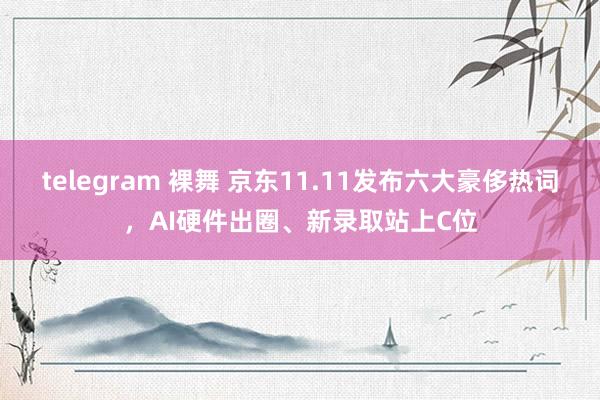 telegram 裸舞 京东11.11发布六大豪侈热词，AI硬件出圈、新录取站上C位