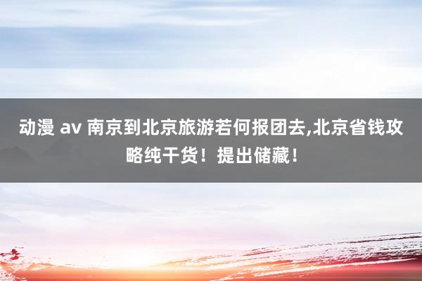 动漫 av 南京到北京旅游若何报团去，北京省钱攻略纯干货！提出储藏！