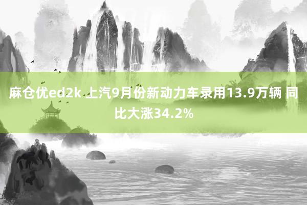 麻仓优ed2k 上汽9月份新动力车录用13.9万辆 同比大涨34.2%