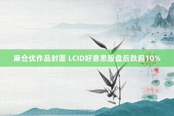 麻仓优作品封面 LCID好意思股盘后跌超10%