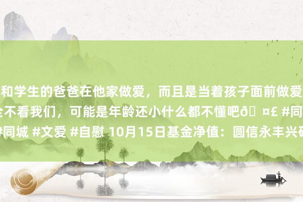 和学生的爸爸在他家做爱，而且是当着孩子面前做爱，太刺激了，孩子完全不看我们，可能是年龄还小什么都不懂吧🤣 #同城 #文爱 #自慰 10月15日基金净值：圆信永丰兴研A最新净值1.1151