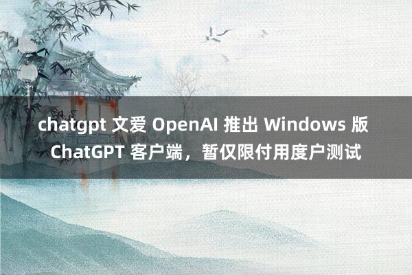 chatgpt 文爱 OpenAI 推出 Windows 版 ChatGPT 客户端，暂仅限付用度户测试