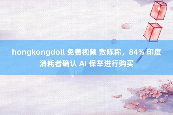 hongkongdoll 免费视频 敷陈称，84% 印度消耗者确认 AI 保举进行购买