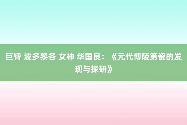 巨臀 波多黎各 女神 华国良：《元代博陵第瓷的发现与探研》