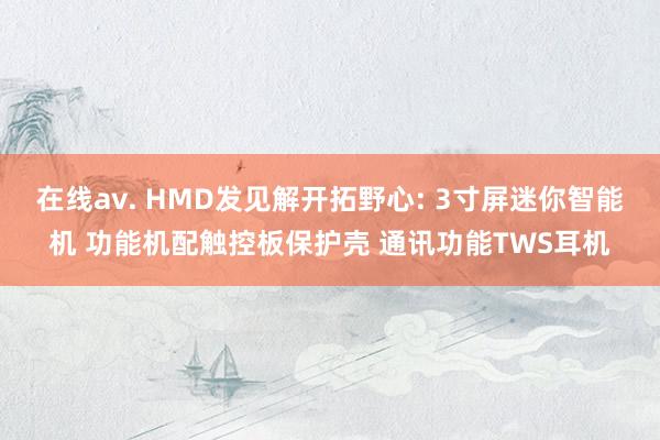 在线av. HMD发见解开拓野心: 3寸屏迷你智能机 功能机配触控板保护壳 通讯功能TWS耳机