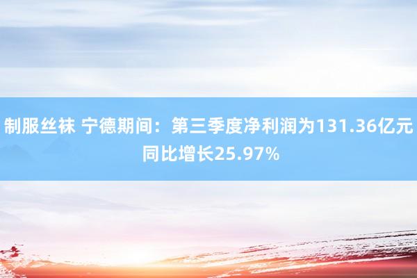 制服丝袜 宁德期间：第三季度净利润为131.36亿元 同比增长25.97%