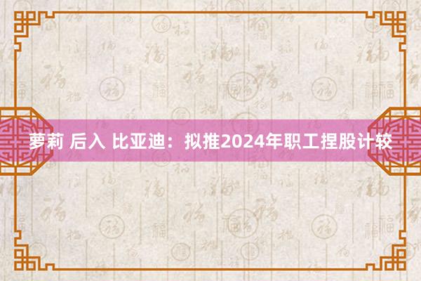 萝莉 后入 比亚迪：拟推2024年职工捏股计较