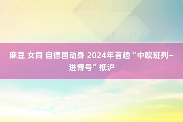 麻豆 女同 自德国动身 2024年首趟“中欧班列—进博号”抵沪