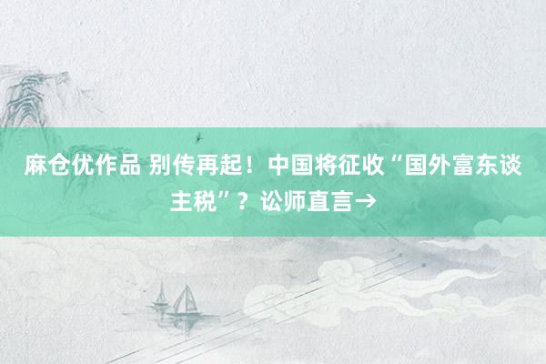 麻仓优作品 别传再起！中国将征收“国外富东谈主税”？讼师直言→