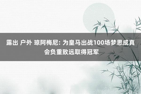 露出 户外 琼阿梅尼: 为皇马出战100场梦思成真 会负重致远取得冠军