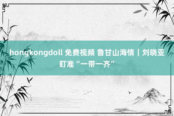 hongkongdoll 免费视频 鲁甘山海情｜刘晓亚盯准“一带一齐”