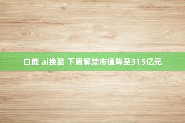 白鹿 ai换脸 下周解禁市值降至315亿元