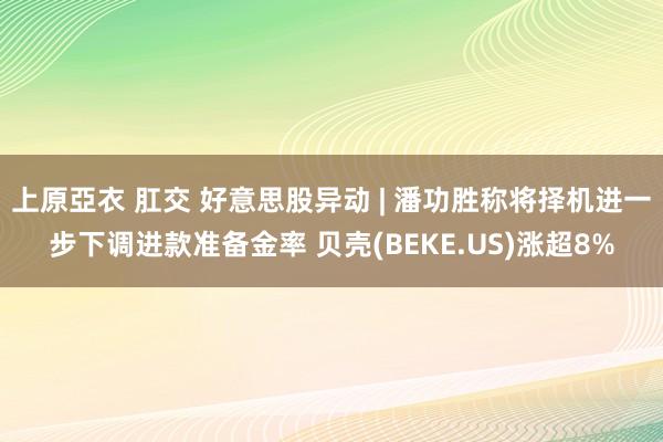 上原亞衣 肛交 好意思股异动 | 潘功胜称将择机进一步下调进款准备金率 贝壳(BEKE.US)涨超8%