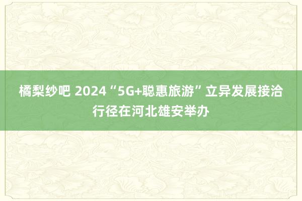 橘梨纱吧 2024“5G+聪惠旅游”立异发展接洽行径在河北雄安举办